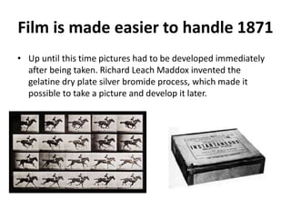 Film is made easier to handle 1871 
• Up until this time pictures had to be developed immediately 
after being taken. Richard Leach Maddox invented the 
gelatine dry plate silver bromide process, which made it 
possible to take a picture and develop it later. 
 