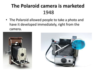 The Polaroid camera is marketed 
1948 
• The Polaroid allowed people to take a photo and 
have it developed immediately, right from the 
camera. 
 