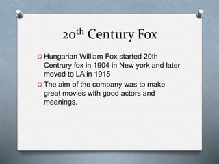 20th Century Fox
O Hungarian William Fox started 20th
Centrury fox in 1904 in New york and later
moved to LA in 1915
O The aim of the company was to make
great movies with good actors and
meanings.
 