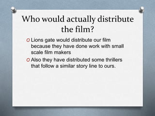 Who would actually distribute
the film?
O Lions gate would distribute our film
because they have done work with small
scale film makers
O Also they have distributed some thrillers
that follow a similar story line to ours.
 