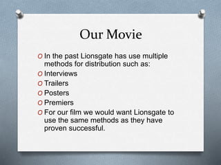 Our Movie
O In the past Lionsgate has use multiple
methods for distribution such as:
O Interviews
O Trailers
O Posters
O Premiers
O For our film we would want Lionsgate to
use the same methods as they have
proven successful.
 