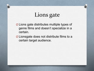 Lions gate
O Lions gate distributes multiple types of
genre films and doesn’t specialize in a
certain.
O Lionsgate does not distribute films to a
certain target audience.
 