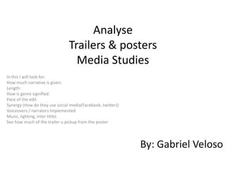 Analyse
                               Trailers & posters
                                 Media Studies
In this I will look for:
How much narrative is given:
Length:
How is genre signified:
Pace of the edit
Synergy (How do they use social media(Facebook, twitter))
Voiceovers / narrators implemented
Music, lighting, inter titles
See how much of the trailer u pickup from the poster




                                                            By: Gabriel Veloso
 