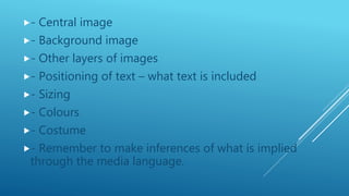 - Central image
- Background image
- Other layers of images
- Positioning of text – what text is included
- Sizing
- Colours
- Costume
- Remember to make inferences of what is implied
through the media language.
 