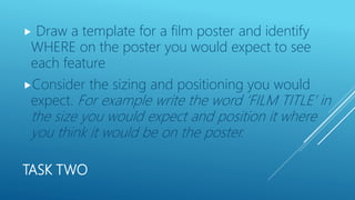 TASK TWO
 Draw a template for a film poster and identify
WHERE on the poster you would expect to see
each feature
Consider the sizing and positioning you would
expect. For example write the word ‘FILM TITLE’ in
the size you would expect and position it where
you think it would be on the poster.
 
