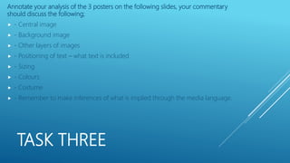 TASK THREE
Annotate your analysis of the 3 posters on the following slides, your commentary
should discuss the following;
 - Central image
 - Background image
 - Other layers of images
 - Positioning of text – what text is included
 - Sizing
 - Colours
 - Costume
 - Remember to make inferences of what is implied through the media language.
 