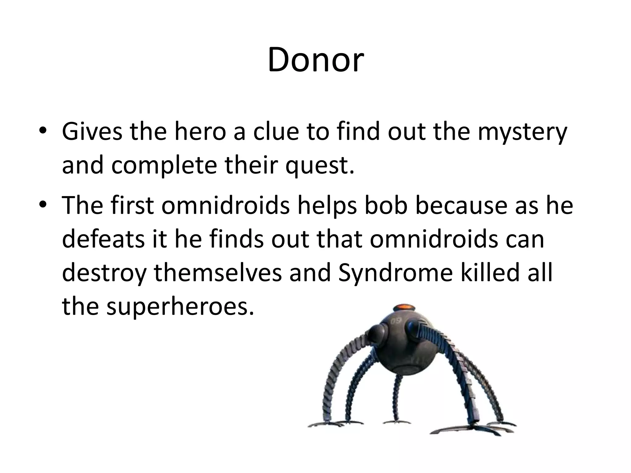 Donor
• Gives the hero a clue to find out the mystery
and complete their quest.
• The first omnidroids helps bob because as he
defeats it he finds out that omnidroids can
destroy themselves and Syndrome killed all
the superheroes.
 