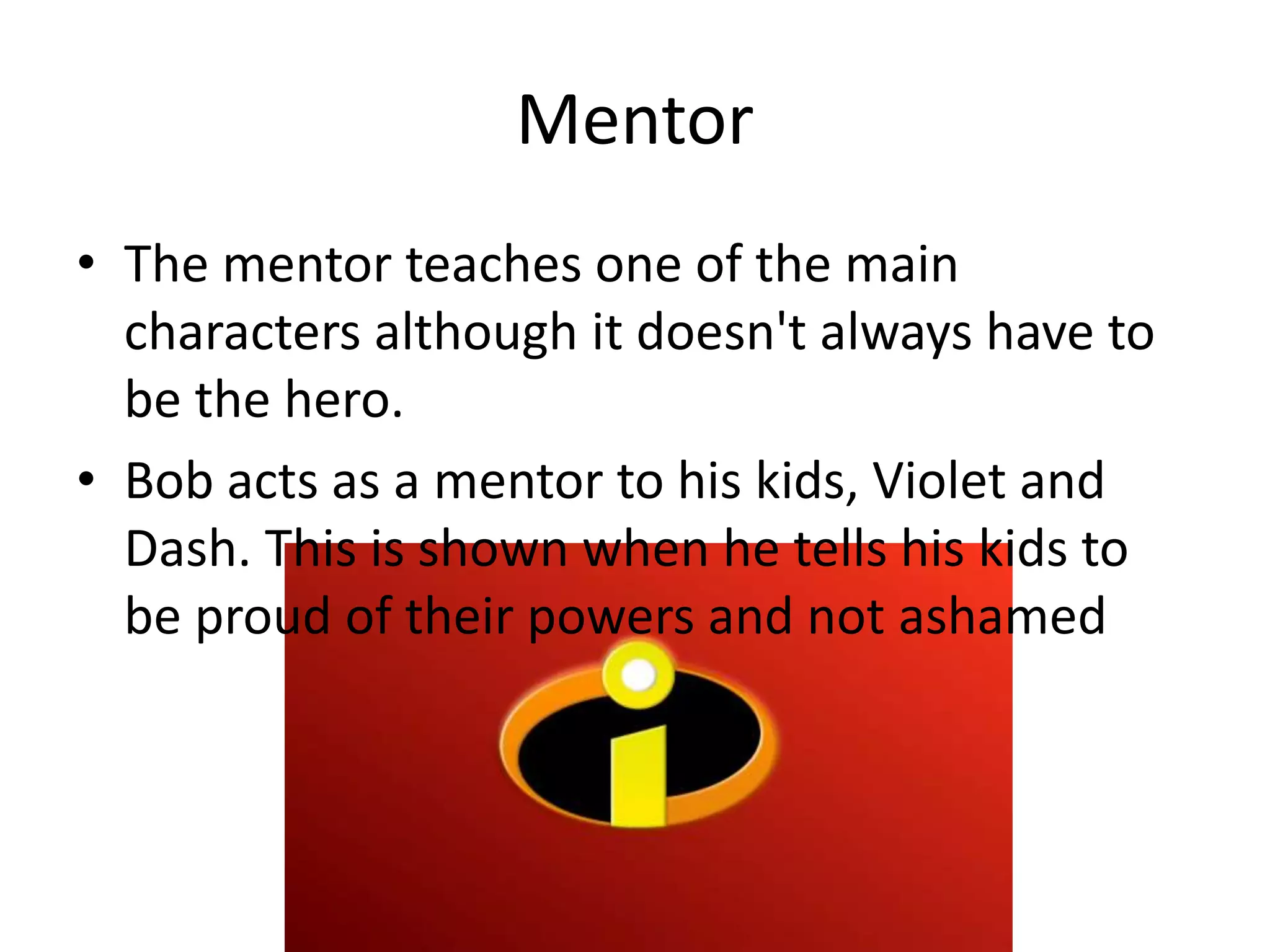 Mentor
• The mentor teaches one of the main
characters although it doesn't always have to
be the hero.
• Bob acts as a mentor to his kids, Violet and
Dash. This is shown when he tells his kids to
be proud of their powers and not ashamed
 