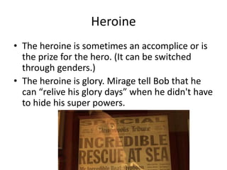 Heroine
• The heroine is sometimes an accomplice or is
the prize for the hero. (It can be switched
through genders.)
• The heroine is glory. Mirage tell Bob that he
can “relive his glory days” when he didn't have
to hide his super powers.
 
