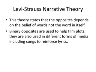 Levi-Strauss Narrative Theory
• This theory states that the opposites depends
on the belief of words not the word in itself.
• Binary opposites are used to help film plots,
they are also used in different forms of media
including songs to reinforce lyrics.
 
