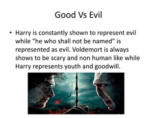 Good Vs Evil
• Harry is constantly shown to represent evil
while “he who shall not be named” is
represented as evil. Voldemort is always
shows to be scary and non human like while
Harry represents youth and goodwill.
 
