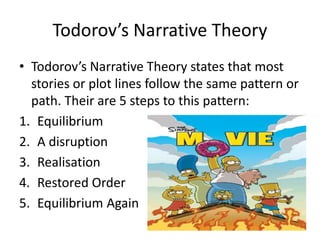 Todorov’s Narrative Theory
• Todorov’s Narrative Theory states that most
stories or plot lines follow the same pattern or
path. Their are 5 steps to this pattern:
1. Equilibrium
2. A disruption
3. Realisation
4. Restored Order
5. Equilibrium Again
 