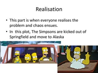 Realisation
• This part is when everyone realises the
problem and chaos ensues.
• In this plot, The Simpsons are kicked out of
Springfield and move to Alaska
 