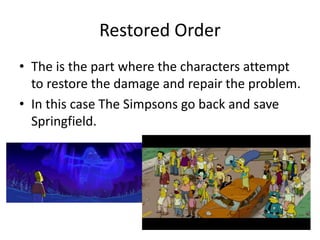 Restored Order
• The is the part where the characters attempt
to restore the damage and repair the problem.
• In this case The Simpsons go back and save
Springfield.
 