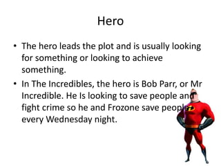 Hero
• The hero leads the plot and is usually looking
for something or looking to achieve
something.
• In The Incredibles, the hero is Bob Parr, or Mr
Incredible. He Is looking to save people and
fight crime so he and Frozone save people
every Wednesday night.
 