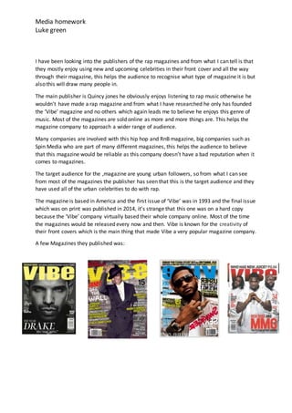Media homework
Luke green
I have been looking into the publishers of the rap magazines and from what I can tell is that
they mostly enjoy using new and upcoming celebrities in their front cover and all the way
through their magazine, this helps the audience to recognise what type of magazine it is but
also this will draw many people in.
The main publisher is Quincy jones he obviously enjoys listening to rap music otherwise he
wouldn’t have made a rap magazine and from what I have researched he only has founded
the ‘Vibe’ magazine and no others which again leads me to believe he enjoys this genre of
music. Most of the magazines are sold online as more and more things are. This helps the
magazine company to approach a wider range of audience.
Many companies are involved with this hip hop and RnB magazine, big companies such as
Spin Media who are part of many different magazines, this helps the audience to believe
that this magazine would be reliable as this company doesn’t have a bad reputation when it
comes to magazines.
The target audience for the ,magazine are young urban followers, so from what I can see
from most of the magazines the publisher has seen that this is the target audience and they
have used all of the urban celebrities to do with rap.
The magazine is based in America and the first issue of ‘Vibe’ was in 1993 and the final issue
which was on print was published in 2014, it’s strange that this one was on a hard copy
because the ‘Vibe’ company virtually based their whole company online. Most of the time
the magazines would be released every now and then. Vibe is known for the creativity of
their front covers which is the main thing that made Vibe a very popular magazine company.
A few Magazines they published was:
 