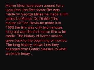 Horror films have been around for a long time, the first horror film was made by George Milies he made a film called Le Manoir Du Diable (The House Of The Devil) he made it in 1896 the film was only two minutes long but was the first horror film to be made. The history of horror movies goes back to the beginning of movies. The long history shows how they changed from Gothic classics to what we know today . . 