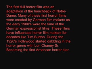 The first full horror film was an adaptation of the hunchback of Notre-Dame. Many of these first horror films were created by German film makers as the early 1900's were the time of the German expressionist films. These films have influenced horror film makers for decades like Tim Burton. During the 1920's Hollywood started dabbling in the horror genre with Lon Chaney Sr. Becoming the first American horror star. 