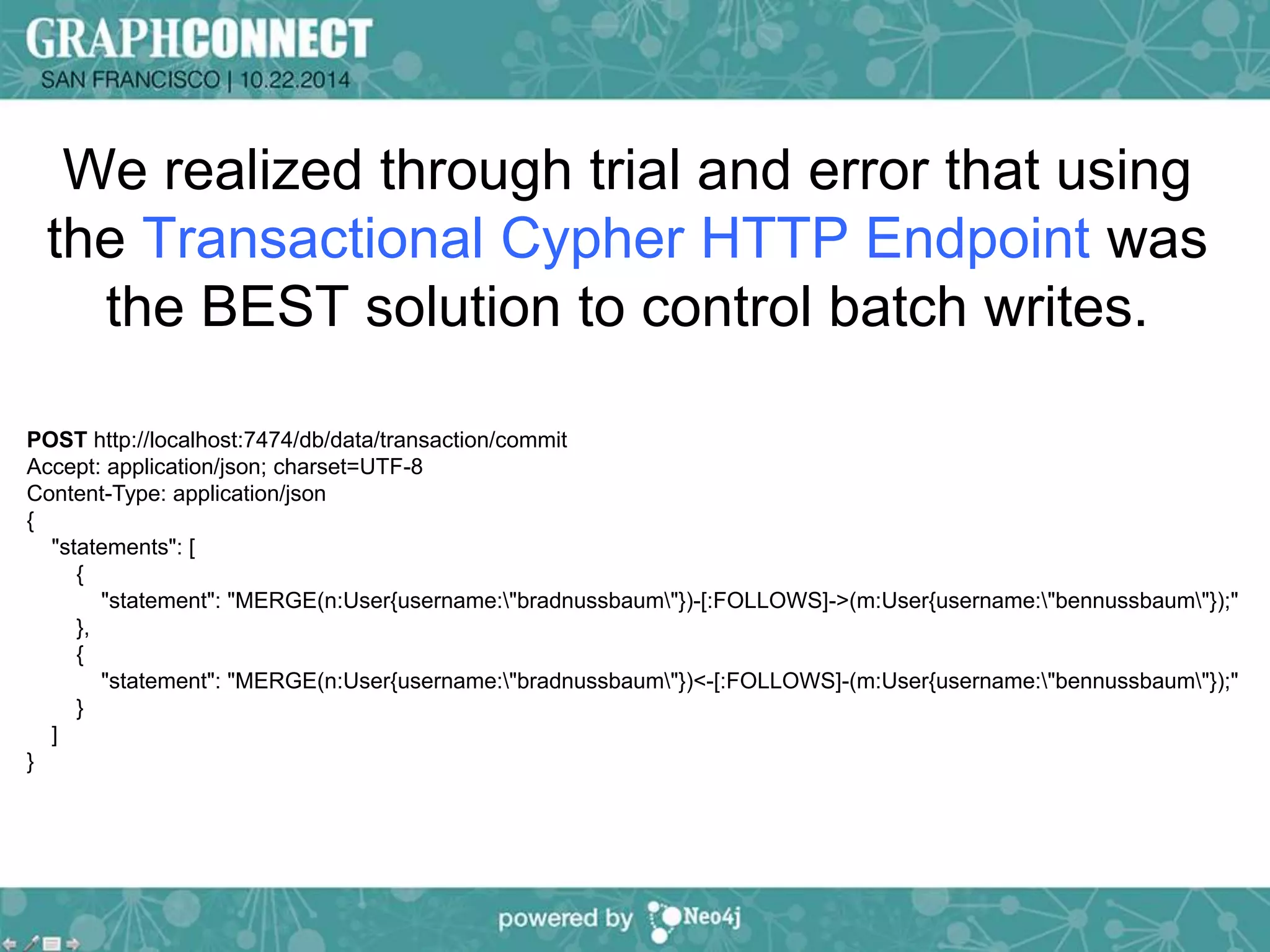 We realized through trial and error that using 
the Transactional Cypher HTTP Endpoint was 
the BEST solution to control batch writes. 
POST http://localhost:7474/db/data/transaction/commit 
Accept: application/json; charset=UTF-8 
Content-Type: application/json 
{ 
"statements": [ 
{ 
"statement": "MERGE(n:User{username:"bradnussbaum"})-[:FOLLOWS]->(m:User{username:"bennussbaum"});" 
}, 
{ 
"statement": "MERGE(n:User{username:"bradnussbaum"})<-[:FOLLOWS]-(m:User{username:"bennussbaum"});" 
} 
] 
} 
 