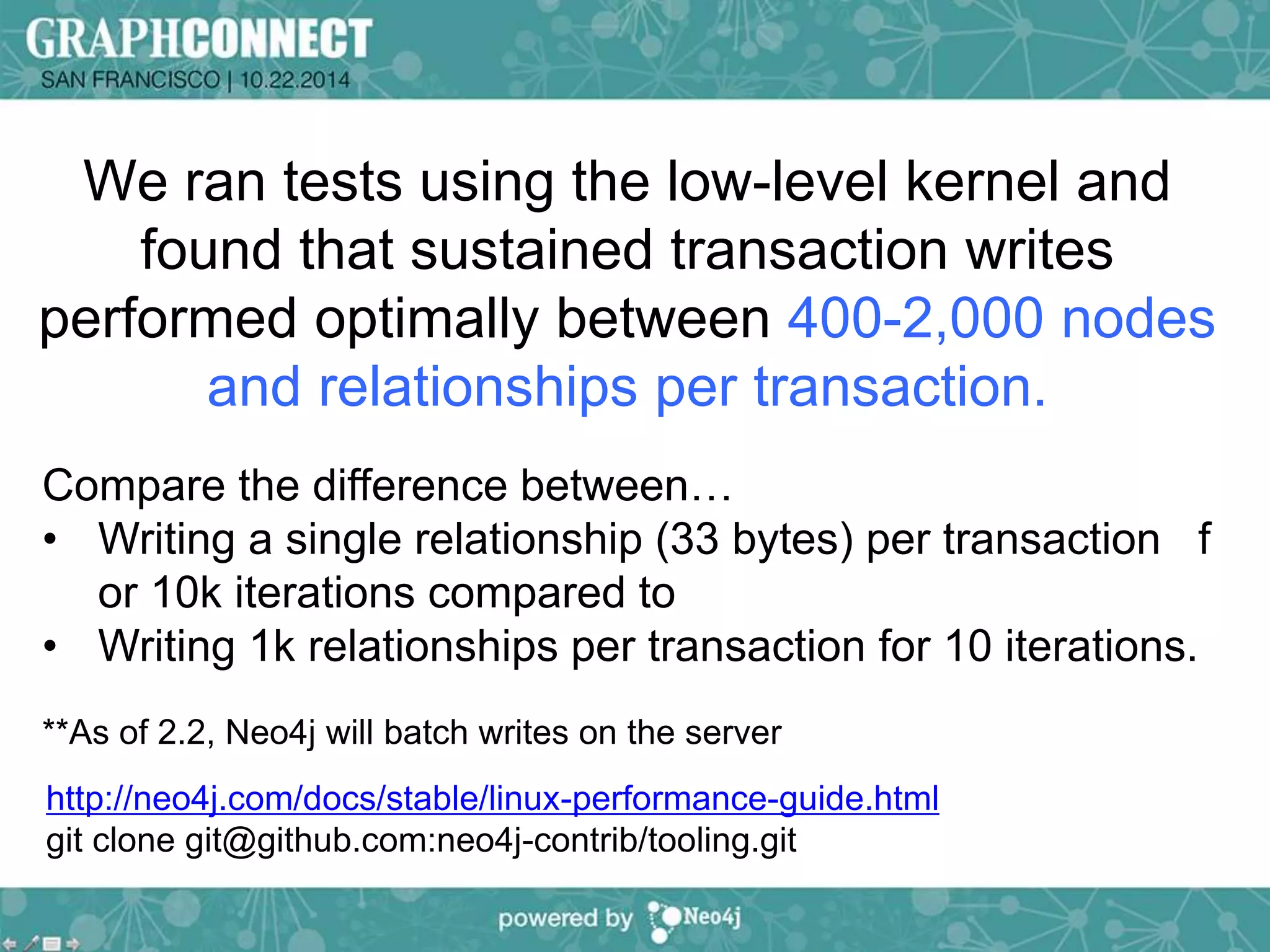 We ran tests using the low-level kernel and 
found that sustained transaction writes 
performed optimally between 400-2,000 nodes 
and relationships per transaction. 
Compare the difference between… 
• Writing a single relationship (33 bytes) per transaction f 
or 10k iterations compared to 
• Writing 1k relationships per transaction for 10 iterations. 
**As of 2.2, Neo4j will batch writes on the server 
http://neo4j.com/docs/stable/linux-performance-guide.html 
git clone git@github.com:neo4j-contrib/tooling.git 
 