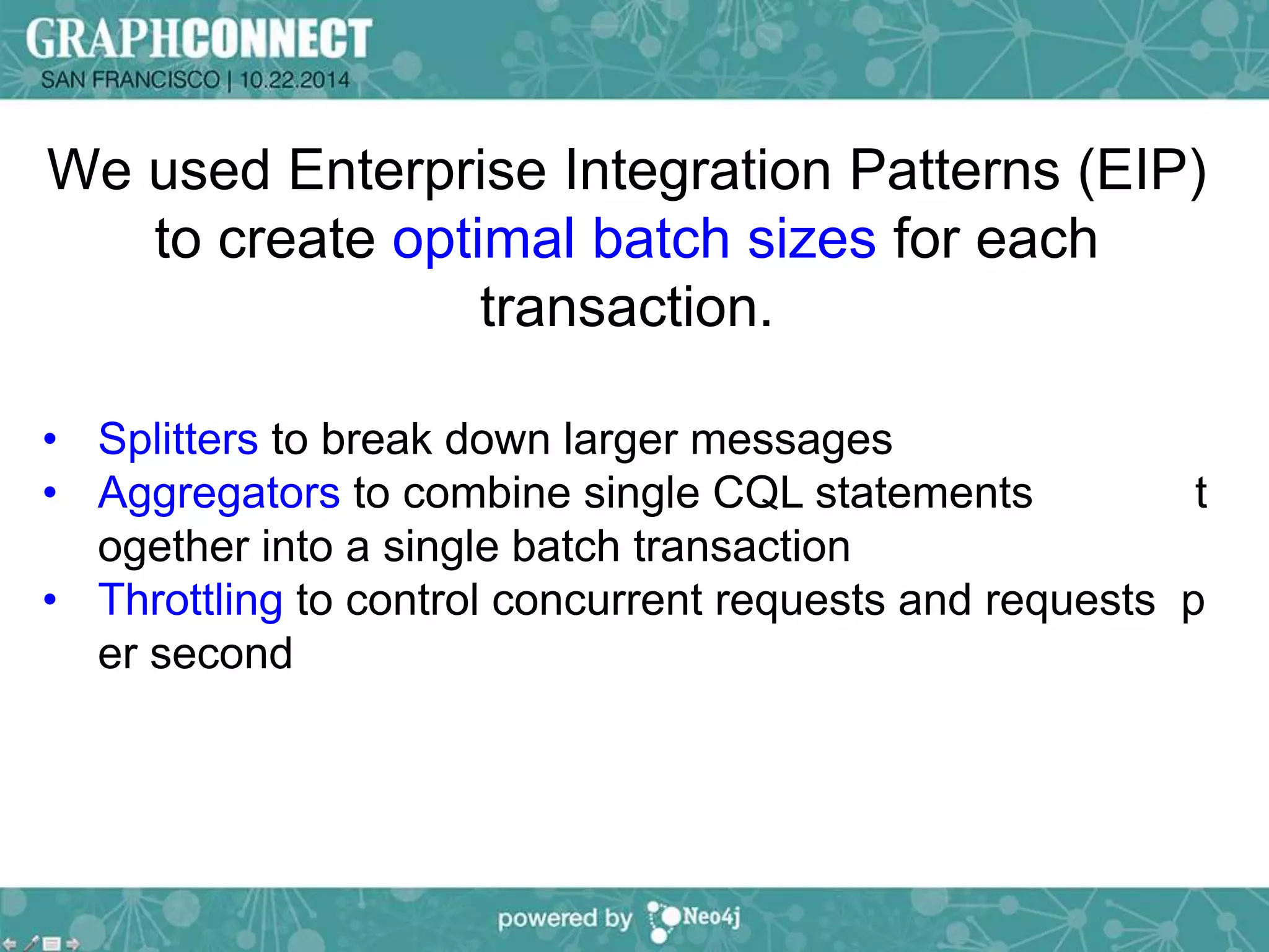 We used Enterprise Integration Patterns (EIP) 
to create optimal batch sizes for each 
transaction. 
• Splitters to break down larger messages 
• Aggregators to combine single CQL statements t 
ogether into a single batch transaction 
• Throttling to control concurrent requests and requests p 
er second 
 