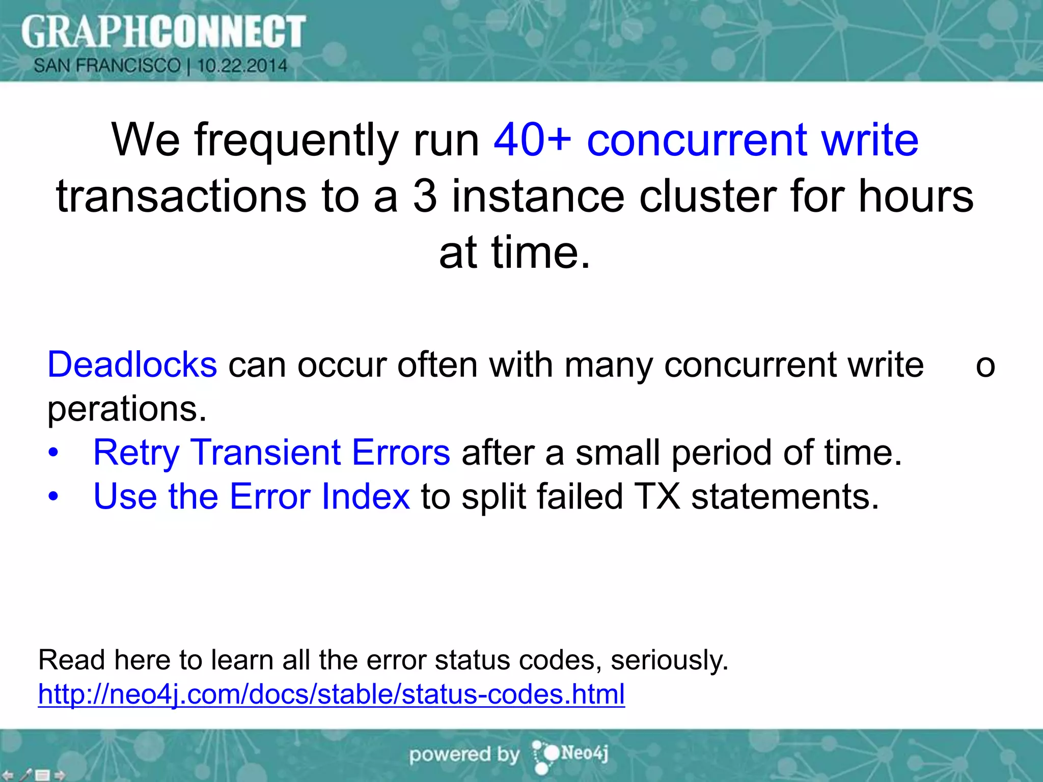 We frequently run 40+ concurrent write 
transactions to a 3 instance cluster for hours 
at time. 
Deadlocks can occur often with many concurrent write o 
perations. 
• Retry Transient Errors after a small period of time. 
• Use the Error Index to split failed TX statements. 
Read here to learn all the error status codes, seriously. 
http://neo4j.com/docs/stable/status-codes.html 
 