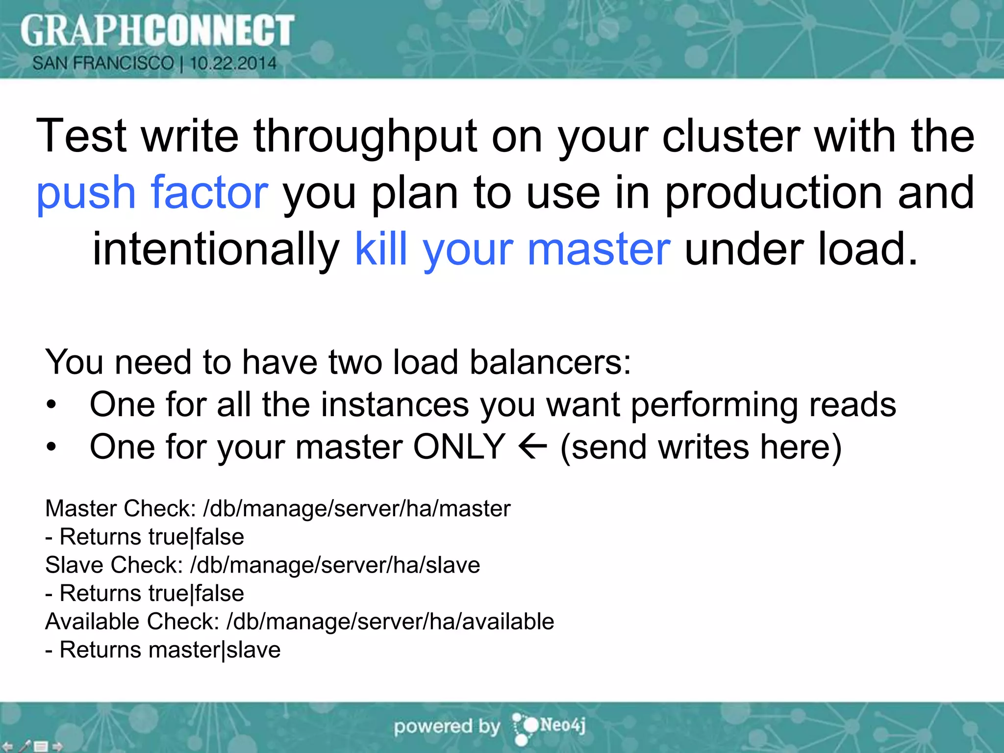 Test write throughput on your cluster with the 
push factor you plan to use in production and 
intentionally kill your master under load. 
You need to have two load balancers: 
• One for all the instances you want performing reads 
• One for your master ONLY  (send writes here) 
Master Check: /db/manage/server/ha/master 
- Returns true|false 
Slave Check: /db/manage/server/ha/slave 
- Returns true|false 
Available Check: /db/manage/server/ha/available 
- Returns master|slave 
 