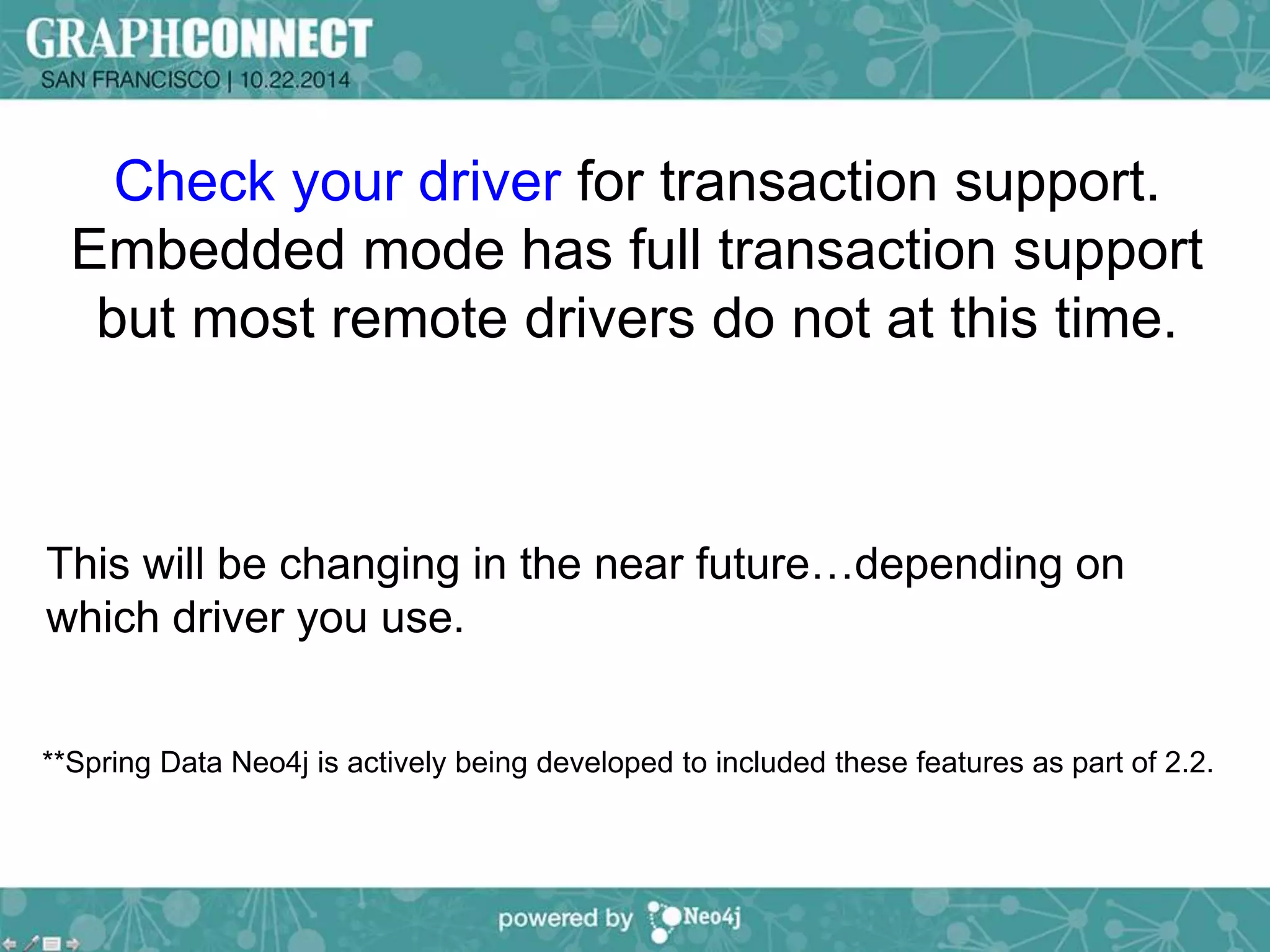 Check your driver for transaction support. 
Embedded mode has full transaction support 
but most remote drivers do not at this time. 
This will be changing in the near future…depending on 
which driver you use. 
**Spring Data Neo4j is actively being developed to included these features as part of 2.2. 
 