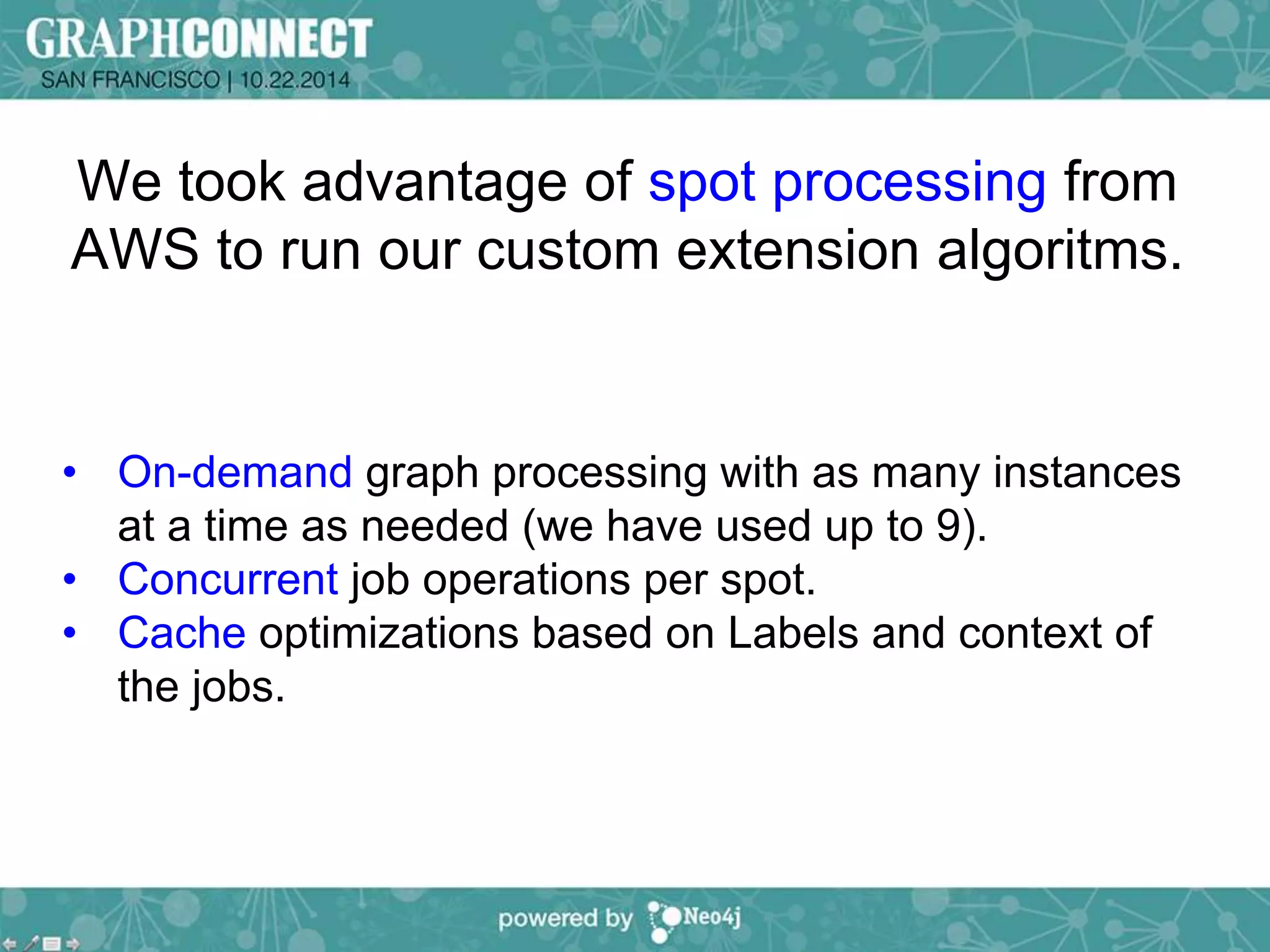 We took advantage of spot processing from 
AWS to run our custom extension algoritms. 
• On-demand graph processing with as many instances 
at a time as needed (we have used up to 9). 
• Concurrent job operations per spot. 
• Cache optimizations based on Labels and context of 
the jobs. 
 