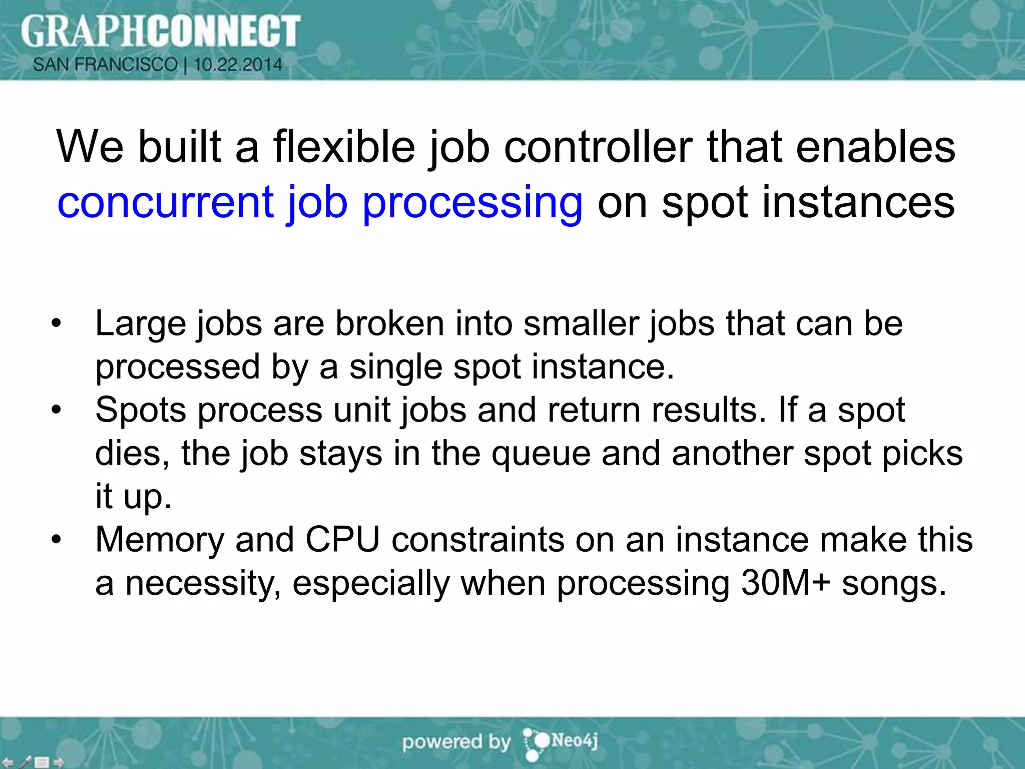 We built a flexible job controller that enables 
concurrent job processing on spot instances 
• Large jobs are broken into smaller jobs that can be 
processed by a single spot instance. 
• Spots process unit jobs and return results. If a spot 
dies, the job stays in the queue and another spot picks 
it up. 
• Memory and CPU constraints on an instance make this 
a necessity, especially when processing 30M+ songs. 
 