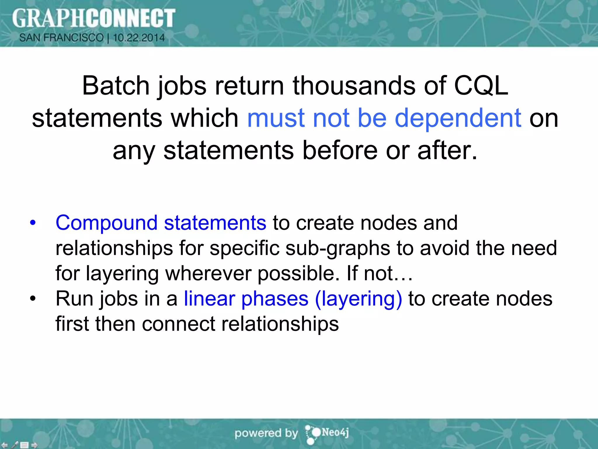 Batch jobs return thousands of CQL 
statements which must not be dependent on 
any statements before or after. 
• Compound statements to create nodes and 
relationships for specific sub-graphs to avoid the need 
for layering wherever possible. If not… 
• Run jobs in a linear phases (layering) to create nodes 
first then connect relationships 
 