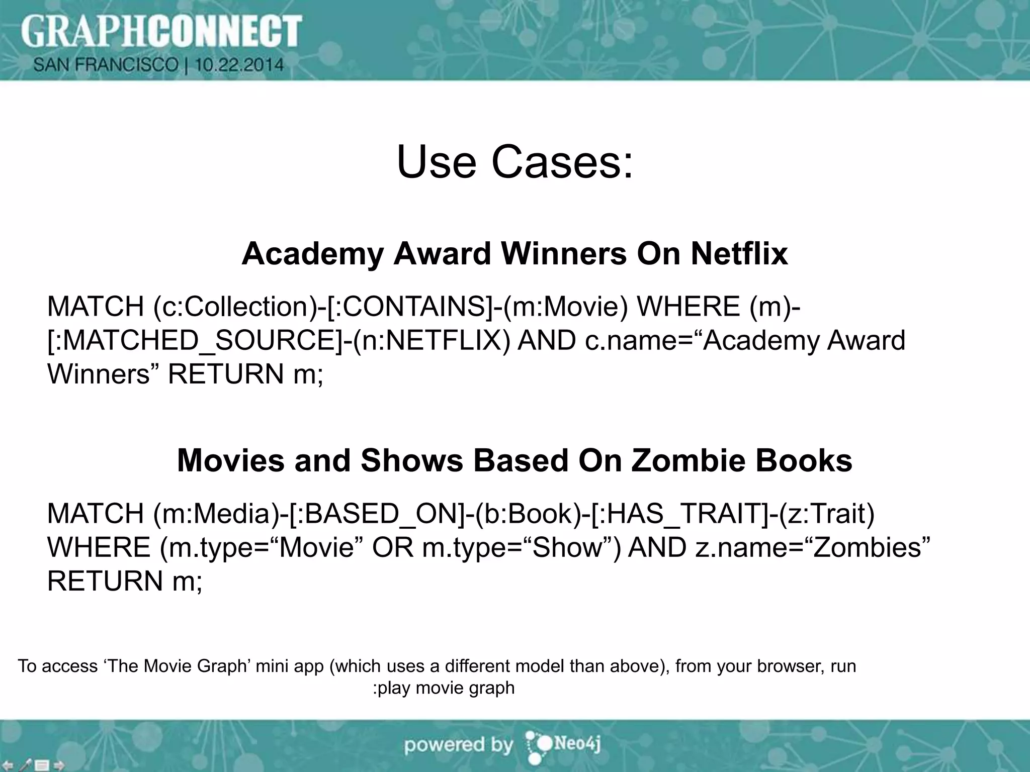 Use Cases: 
Academy Award Winners On Netflix 
MATCH (c:Collection)-[:CONTAINS]-(m:Movie) WHERE (m)- 
[:MATCHED_SOURCE]-(n:NETFLIX) AND c.name=“Academy Award 
Winners” RETURN m; 
Movies and Shows Based On Zombie Books 
MATCH (m:Media)-[:BASED_ON]-(b:Book)-[:HAS_TRAIT]-(z:Trait) 
WHERE (m.type=“Movie” OR m.type=“Show”) AND z.name=“Zombies” 
RETURN m; 
To access ‘The Movie Graph’ mini app (which uses a different model than above), from your browser, run 
:play movie graph 
 