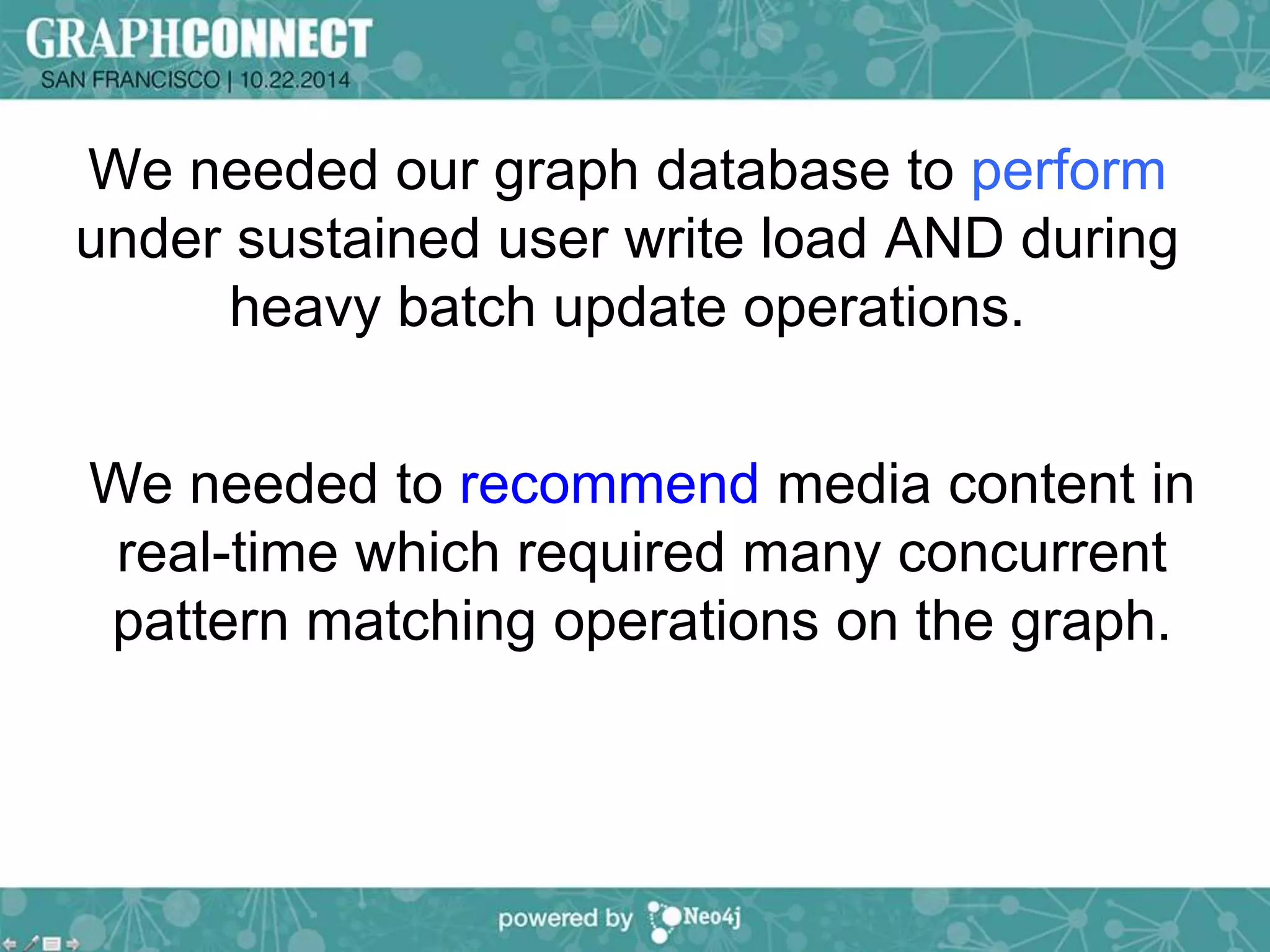 We needed our graph database to perform 
under sustained user write load AND during 
heavy batch update operations. 
We needed to recommend media content in 
real-time which required many concurrent 
pattern matching operations on the graph. 
 