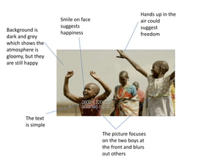 Hands up in the air could suggest freedom Smile on face suggests happiness Background is dark and grey which shows the atmosphere is gloomy, but they are still happy The text is simple The picture focuses on the two boys at the front and blurs out others 