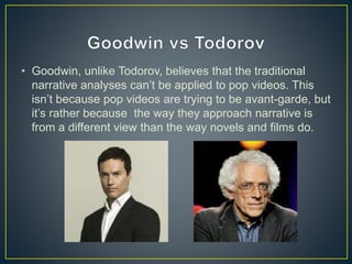 • Goodwin, unlike Todorov, believes that the traditional
narrative analyses can’t be applied to pop videos. This
isn’t because pop videos are trying to be avant-garde, but
it’s rather because the way they approach narrative is
from a different view than the way novels and films do.
 