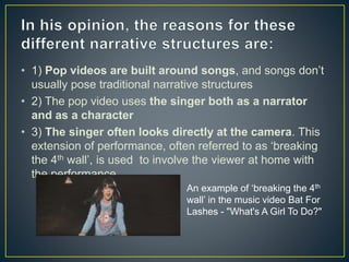 • 1) Pop videos are built around songs, and songs don’t
usually pose traditional narrative structures
• 2) The pop video uses the singer both as a narrator
and as a character
• 3) The singer often looks directly at the camera. This
extension of performance, often referred to as ‘breaking
the 4th wall’, is used to involve the viewer at home with
the performance.
An example of ‘breaking the 4th
wall’ in the music video Bat For
Lashes - "What's A Girl To Do?"
 
