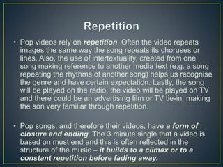 • Pop videos rely on repetition. Often the video repeats
images the same way the song repeats its choruses or
lines. Also, the use of intertextuality, created from one
song making reference to another media text (e.g. a song
repeating the rhythms of another song) helps us recognise
the genre and have certain expectation. Lastly, the song
will be played on the radio, the video will be played on TV
and there could be an advertising film or TV tie-in, making
the son very familiar through repetition.
• Pop songs, and therefore their videos, have a form of
closure and ending. The 3 minute single that a video is
based on must end and this is often reflected in the
structure of the music – it builds to a climax or to a
constant repetition before fading away.
 