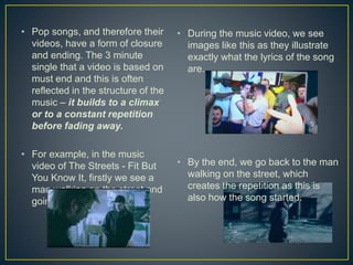 • Pop songs, and therefore their
videos, have a form of closure
and ending. The 3 minute
single that a video is based on
must end and this is often
reflected in the structure of the
music – it builds to a climax
or to a constant repetition
before fading away.
• For example, in the music
video of The Streets - Fit But
You Know It, firstly we see a
man walking on the street and
going in ‘Fotoswift’.
• During the music video, we see
images like this as they illustrate
exactly what the lyrics of the song
are.
• By the end, we go back to the man
walking on the street, which
creates the repetition as this is
also how the song started.
 