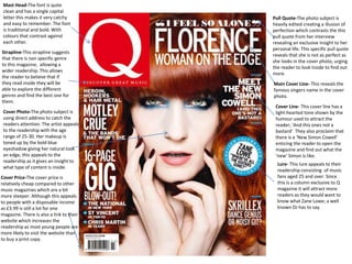 Cover Photo-The photo subject is
using direct address to catch the
readers attention. The artist appeals
to the readership with the age
range of 25-30. Her makeup is
toned up by the bold blue
eyeshadow giving her natural look
an edge, this appeals to the
readership as it gives an insight to
what type of content is inside.
Mast Head-The font is quite
clean and has a single capital
letter this makes it very catchy
and easy to remember. The font
is traditional and bold. With
colours that contrast against
each other.
Strapline-This strapline suggests
that there is non specific genre
to this magazine, allowing a
wider readership. This allows
the reader to believe that if
they read inside they will be
able to explore the different
genres and find the best one for
them.
Cover Price-The cover price is
relatively cheap compared to other
music magazines which are a bit
more steeper. Although this appeals
to people with a disposable income
as £3.99 is still a lot for one
magazine. There is also a link to their
website which increases the
readership as most young people are
more likely to visit the website than
to buy a print copy.
Pull Quote-The photo subject is
heavily edited creating a illusion of
perfection which contrasts the this
pull quote from her interview
revealing an exclusive insight to her
personal life. This specific pull quote
reveals that she is not as perfect as
she looks in the cover photo, urging
the reader to look inside to find out
more.
Main Cover Line- This reveals the
famous singers name in the cover
photo.
Cover Line- This cover line has a
light-hearted tone shown by the
humour used to attract the
reader; ‘And this ones not a
bastard’ They also proclaim that
there is a ‘New Simon Cowell’
enticing the reader to open the
magazine and find out what the
‘new’ Simon is like.
Lure- This lure appeals to their
readership consisting of music
fans aged 25 and over. Since
this is a column exclusive to Q
magazine it will attract more
readers as they would want to
know what Zane Lowe; a well
known DJ has to say.
 