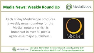 Media	
  News:	
  Weekly	
  Round	
  Up	
  
Stay	
  up	
  to	
  date	
  with	
  all	
  the	
  week’s	
  news	
  &	
  views	
  by	
  joining	
  over	
  	
  
2,500	
  who	
  subscribe	
  to	
  MediaScope’s	
  Friday	
  morning	
  newsleAer…	
  
Each	
  Friday	
  MediaScope	
  produces	
  
a	
  weekly	
  news	
  round-­‐up	
  for	
  the	
  
Media	
  i	
  network	
  which	
  is	
  
broadcast	
  in	
  over	
  50	
  media	
  
agencies	
  &	
  major	
  publishers…	
  
 