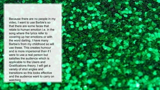 Because there are no people in my
video, I want to use Barbie’s so
that there are some faces that
relate to human emotion i.e. in the
song where the lyrics refer to
covering up her emotions or with
the word darling. I have many
Barbie’s from my childhood so will
use these. This creates humour
and is more impersonal than if I
were to use a real person but
satisfies the audience which is
applicable to the Users and
Gratifications theory. I will get a
variety of shot angles and
transitions so this looks effective
and the audience want to carry on
watching.
 