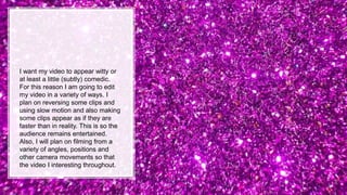 I want my video to appear witty or
at least a little (subtly) comedic.
For this reason I am going to edit
my video in a variety of ways. I
plan on reversing some clips and
using slow motion and also making
some clips appear as if they are
faster than in reality. This is so the
audience remains entertained.
Also, I will plan on filming from a
variety of angles, positions and
other camera movements so that
the video I interesting throughout.
 