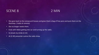 SCENE 8 2 MIN
• She goes back to the compound houses and gives them a bag of free pens and puts them on the
doorstep. ( looks at camera)
• She no longer needs them.
• Ends with Abbie getting into car and turning up the radio.
• Its break my stride (2.15)
• At (2.30) presenter outros the radio show.
 
