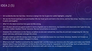 IDEA 2 (5)
• Girl accidently dies her hair blue. Veronica is dying it for her to give her subtle highlights, using foil.
• We see the friend washing it out and Heather lifts her head up to and look in the mirror, and her face drops. Veronica runs out
in panic and laughter.
• Why? It’s the latest trend but hers goes terribly wrong.
• Girl: 18 years old and very good student in terms of grade and no detentions, but teachers and classmates don’t give her any
attention. Called: Heather. Friend: Veronica. Shy but not at home or around V.
• However this misfortune is in her favour, as before no one ever noticed her, now they do and start recognising her. She has
power and now, well-known amongst the school.
• She gets mixed up with the wrong crowd, things turn bad and she looses her one friend, Veronica. Heather isn’t known as
Heather, her ‘cool, new mates’ changed it to Rosie.
• What turns bad? Heather is noticed by the ‘popular kids’ and She leaves out Veronica who then goes and makes new friends.
Heather doesn’t pay much attention to that as she is too bust using her ‘popularity’ to do bad things. Such as bully others or
get out of work and gets herself in a lot of detentions with calls home too, so disappointed parents.
 