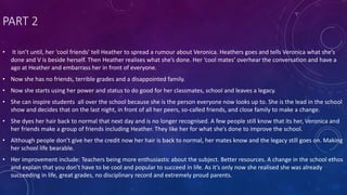 PART 2
• It isn’t until, her ‘cool friends’ tell Heather to spread a rumour about Veronica. Heathers goes and tells Veronica what she’s
done and V is beside herself. Then Heather realises what she’s done. Her ‘cool mates’ overhear the conversation and have a
ago at Heather and embarrass her in front of everyone.
• Now she has no friends, terrible grades and a disappointed family.
• Now she starts using her power and status to do good for her classmates, school and leaves a legacy.
• She can inspire students all over the school because she is the person everyone now looks up to. She is the lead in the school
show and decides that on the last night, in front of all her peers, so-called friends, and close family to make a change.
• She dyes her hair back to normal that next day and is no longer recognised. A few people still know that its her, Veronica and
her friends make a group of friends including Heather. They like her for what she’s done to improve the school.
• Although people don’t give her the credit now her hair is back to normal, her mates know and the legacy still goes on. Making
her school life bearable.
• Her improvement include: Teachers being more enthusiastic about the subject. Better resources. A change in the school ethos
and explain that you don’t have to be cool and popular to succeed in life. As it’s only now she realised she was already
succeeding in life, great grades, no disciplinary record and extremely proud parents.
 