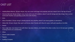 CAST LIST
• Heather/Rosie Marren: 18 year old girl, shy, very smart and longs to be popular and cool, doesn’t live in the lap of luxury.
• Veronica Bennett 18 year old girl, loves music and is one of 3 children, doesn’t care for being cool, likes living in her current
world with Heather and spending quality time with Heather.
• Girls:
• Alissa Chambers: 18 year old girl, already popular very wealthy, doesn’t care about grades or attendance.
• Safiya Hall: 18 year old girl, likes sport and horses, been friends with Alissa for years, both girls equality as horrible.
• Parent:
• Dad, single dad, mum doesn’t live with them. Has two children, one Heather the other is John, he is in his last year at Oxford
studying history on a scholarships.
• Other:
• School mates (maybe)
• Teacher
• Audience (maybe)
 