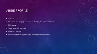 ABBIE PROFILE
• Age 19
• Interests: not singing, not musical theatre, JET is favourite band.
• Hair: curly.
• Style: very dull and basic
• Make up: natural
• Work: works as a door-to-door saleswoman selling pens
 
