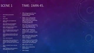 SCENE 1 TIME: 1MIN 45.
• Roommate conversation.
• Script:
• Elfie: Hello
• Abbie: (takes out headphone)
Morning
• Elfie: (Getting some breakfast)
What are you doing today?
• Abbie: Selling pens (pause) Elfie I
hate it, I’m going to quit.
• Elfie: Ahh Abbie no don’t quit, what
about…. (looks at camera) mates
rates.
• Abbie: (looks at camera) Elfie, you
have about 60 and you never use
them.
• Elfie: I do not have 60.
• Abbie: (opens draw and takes out a
handful of pens.) I need to get a
proper, well-paid job. And so should
you.
• Elfie: ( in shock) I have a real job,
Abbie.
• Abbie: Freelance piano playing to
old people, doesn’t count.
• Elfie: (long pause) It’s very
emotionally rewarding
(sentimentally)
• Abbie: how is playing the
same song over and over
again emotionally rewarding,
at least learn to play
something different.
• Elfie: Film music composition
is lost and forgotten art, ….. If
I don’t play it no one will.
• Abbie: It’s the theme to
Jurassic park…..everyone
knows it. It’s only got 5 notes
in it.
• Elfie: More than that actually.
(Goes to sing it and count
notes on fingers)
• Abbie: (looks at camera) Elfie,
I’m not doing this again. (not
angrily, gets up and leaves)
• Elfie: (Goes to do it)
• Abbie: (from behind the
door) Stop it.
• Elfie: (stops)
 