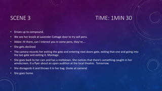 SCENE 3 TIME: 1MIN 30
• Drives up to compound.
• We see her knock at Lavender Cottage door to try sell pens.
• Abbie: Hi there, can I interest you in some pens, they’re….
• She gets declined
• The camera records her exiting the gate and entering next doors gate, exiting that one and going into
the last gate and exiting it. Montage.
• She goes back to her cars and has a meltdown. She notices that there’s something caught in her
windscreen. It a flyer about an open audition at the local theatre. Tomorrow.
• She disregards it and throws it in her bag. (looks at camera)
• She goes home.
 