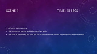 SCENE 4 TIME: 45 SECS
• At home. It’s the evening.
• She empties her bag out and looks at the flyer again.
• She looks at it and drags out a old box full of trophies and certificates for performing. (looks at camera)
 